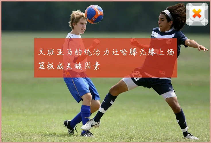 文班亚马的统治力让哈滕无缘上场篮板成关键因素