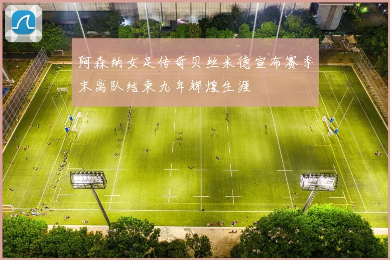 阿森纳女足传奇贝丝米德宣布赛季末离队结束九年辉煌生涯