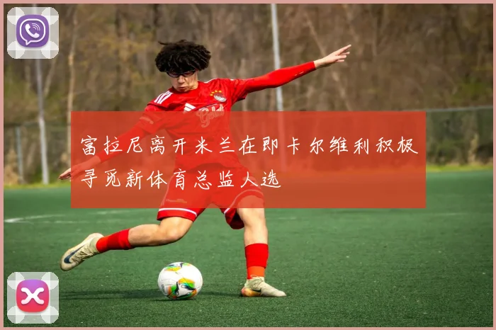 富拉尼离开米兰在即卡尔维利积极寻觅新体育总监人选
