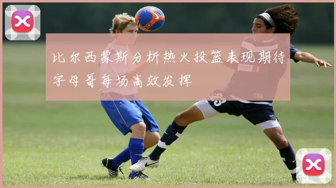 比尔西蒙斯分析热火投篮表现期待字母哥每场高效发挥