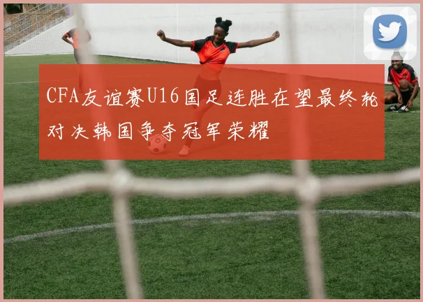CFA友谊赛U16国足连胜在望最终轮对决韩国争夺冠军荣耀