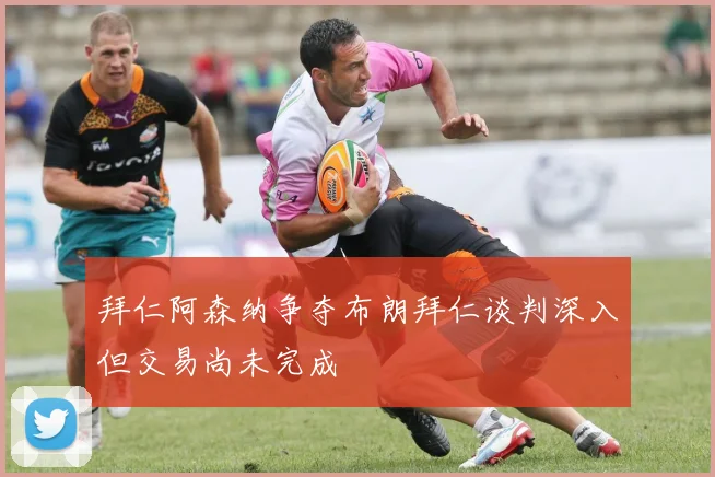 拜仁阿森纳争夺布朗拜仁谈判深入但交易尚未完成