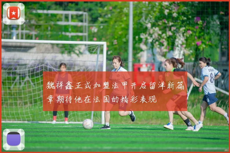 魏祥鑫正式加盟法甲开启留洋新篇章期待他在法国的精彩表现