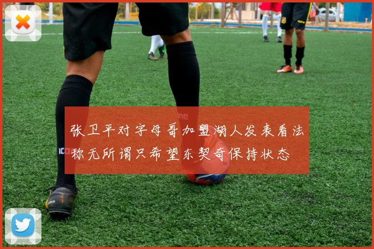 张卫平对字母哥加盟湖人发表看法称无所谓只希望东契奇保持状态