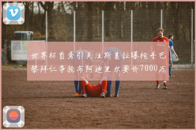 世界杯首秀引关注斯基拉曝枪手巴黎拜仁争抢布阿迪里尔要价7000万欧元