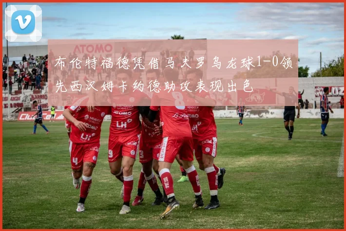 布伦特福德凭借马夫罗乌龙球1-0领先西汉姆卡约德助攻表现出色