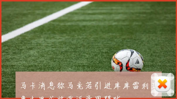 马卡消息称马竞若引进库库雷利亚鲁杰里或将重返意甲踢球